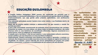 EDUCAÇÃO QUILOMBOLA
“Os quilombolas são
grupos étnico-raciais
segundo critérios de
auto atribuição, com
trajetória histórica
própria, dotados de
relações territoriais
específicas, com
presunção de
ancestralidade negra
relacionada com a
resistência à opressão
histórica sofrida” –
Decreto nº 4.887, de
20 de novembro de
2003
• O Projeto Político Pedagógico (PPP) precisa ser construído em parceria com a
comunidade e o movimento quilombola, e faz-se necessária uma gestão aberta ao diálogo.
Preferencialmente, que seja gerida pelos próprios quilombolas, com professores
quilombolas.
• Uma educação quilombola escolar também deve estar atenta à sua finalidade dentro da
comunidade.
• Quais são os anseios destas crianças e adolescentes? De que maneira a escola faz
sentido para eles?
• E para cada comunidade remanescente de quilombo essas características são variadas.
Presentes no campo e na área urbana, em quase todos os estados brasileiros, são muito
diversas entre si, com históricos de constituição diferentes. Algumas associaram-se a
outros povos, como os indígenas ou camponeses.
• A relação com o território é vital: de uso coletivo, é uma necessidade cultural, econômica,
social e política, por isso denomina-se como território tradicional.
• Coletivamente, também enfrentam uma histórica luta contra a opressão, o racismo e a
violência. Nos tempos da escravidão essa luta se dava em relação ao regime escravista. Na
atualidade, em relação à posse indevida das terras quilombolas por grupos com poder
político e econômico, o racismo e a inviabilização de sua cultura e de seus direitos.
 