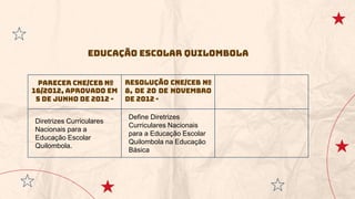 Parecer CNE/CEB nº
16/2012, aprovado em
5 de junho de 2012 -
Resolução CNE/CEB nº
8, de 20 de novembro
de 2012 -
Diretrizes Curriculares
Nacionais para a
Educação Escolar
Quilombola.
Define Diretrizes
Curriculares Nacionais
para a Educação Escolar
Quilombola na Educação
Básica
Educação Escolar Quilombola
 