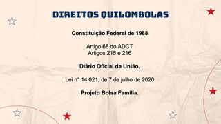 Direitos quilombolas
Constituição Federal de 1988
Artigo 68 do ADCT
Artigos 215 e 216
Diário Oficial da União.
Lei n° 14.021, de 7 de julho de 2020
Projeto Bolsa Familia.
 
