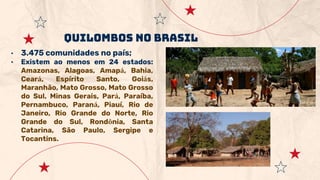 • 3.475 comunidades no país;
• Existem ao menos em 24 estados:
Amazonas, Alagoas, Amapá, Bahia,
Ceará, Espírito Santo, Goiás,
Maranhão, Mato Grosso, Mato Grosso
do Sul, Minas Gerais, Pará, Paraíba,
Pernambuco, Paraná, Piauí, Rio de
Janeiro, Rio Grande do Norte, Rio
Grande do Sul, Rondônia, Santa
Catarina, São Paulo, Sergipe e
Tocantins.
Quilombos no brasil
 