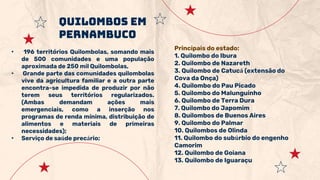 • 196 territórios Quilombolas, somando mais
de 500 comunidades e uma população
aproximada de 250 mil Quilombolas,
• Grande parte das comunidades quilombolas
vive da agricultura familiar e a outra parte
encontra-se impedida de produzir por não
terem seus territórios regularizados.
(Ambas demandam ações mais
emergenciais, como a inserção nos
programas de renda mínima, distribuição de
alimentos e materiais de primeiras
necessidades);
• Serviço de saúde precário;
Quilombos em
Pernambuco
Principais do estado:
1. Quilombo do Ibura
2. Quilombo de Nazareth
3. Quilombo de Catucá (extensão do
Cova da Onça)
4. Quilombo do Pau Picado
5. Quilombo do Malunguinho
6. Quilombo de Terra Dura
7. Quilombo do Japomim
8. Quilombos de Buenos Aires
9. Quilombo do Palmar
10. Quilombos de Olinda
11. Quilombo do subúrbio do engenho
Camorim
12. Quilombo de Goiana
13. Quilombo de Iguaraçu
 