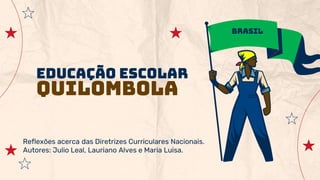 Educação Escolar
Quilombola
Reflexões acerca das Diretrizes Curriculares Nacionais.
Autores: Julio Leal, Lauriano Alves e Maria Luisa.
Brasil
 