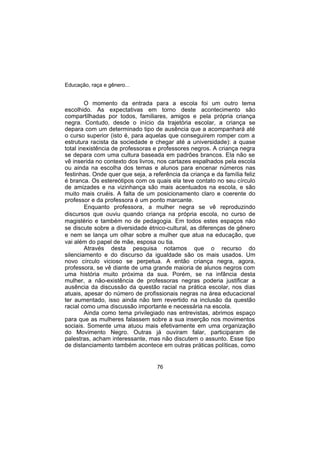 Educação, raça e gênero...
76
O momento da entrada para a escola foi um outro tema
escolhido. As expectativas em torno deste acontecimento são
compartilhadas por todos, familiares, amigos e pela própria criança
negra. Contudo, desde o início da trajetória escolar, a criança se
depara com um determinado tipo de ausência que a acompanhará até
o curso superior (isto é, para aquelas que conseguirem romper com a
estrutura racista da sociedade e chegar até a universidade): a quase
total inexistência de professoras e professores negros. A criança negra
se depara com uma cultura baseada em padrões brancos. Ela não se
vê inserida no contexto dos livros, nos cartazes espalhados pela escola
ou ainda na escolha dos temas e alunos para encenar números nas
festinhas. Onde quer que seja, a referência da criança e da família feliz
é branca. Os estereótipos com os quais ela teve contato no seu círculo
de amizades e na vizinhança são mais acentuados na escola, e são
muito mais cruéis. A falta de um posicionamento claro e coerente do
professor e da professora é um ponto marcante.
Enquanto professora, a mulher negra se vê reproduzindo
discursos que ouviu quando criança na própria escola, no curso de
magistério e também no de pedagogia. Em todos estes espaços não
se discute sobre a diversidade étnico-cultural, as diferenças de gênero
e nem se lança um olhar sobre a mulher que atua na educação, que
vai além do papel de mãe, esposa ou tia.
Através desta pesquisa notamos que o recurso do
silenciamento e do discurso da igualdade são os mais usados. Um
novo círculo vicioso se perpetua. A então criança negra, agora,
professora, se vê diante de uma grande maioria de alunos negros com
uma história muito próxima da sua. Porém, se na infância desta
mulher, a não-existência de professoras negras poderia justificar a
ausência da discussão da questão racial na prática escolar, nos dias
atuais, apesar do número de profissionais negras na área educacional
ter aumentado, isso ainda não tem revertido na inclusão da questão
racial como uma discussão importante e necessária na escola.
Ainda como tema privilegiado nas entrevistas, abrimos espaço
para que as mulheres falassem sobre a sua inserção nos movimentos
sociais. Somente uma atuou mais efetivamente em uma organização
do Movimento Negro. Outras já ouviram falar, participaram de
palestras, acham interessante, mas não discutem o assunto. Esse tipo
de distanciamento também acontece em outras práticas políticas, como
 