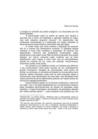 Nilma Lino Gomes
77
a atuação no sindicato da própria categoria e as discussões por ele
desencadeadas.
A discriminação racial no interior da escola nem sempre é
expressa sob a forma de hostilidade e agressão explícita ao negro,
mas está presente enquanto discurso.9
Os depoimentos das
professoras entrevistadas e a observação em campo realizada no
desenvolvimento deste trabalho confirmaram esta afirmação.
A mulher negra que vimos durante a realização da pesquisa
não foi a mesma que pensávamos encontrar. A realidade dessas
mulheres é muito mais complexa e acidentada. No decorrer dos
depoimentos, nenhuma das professoras entrevistadas negou
abertamente a sua origem racial. Mas foi possível perceber dois grupos
distintos: um menor, composto pelas mulheres que se auto-
identificavam como negras e outro maior que se auto-identificava
através de nuances de cor, como por exemplo: morena-escura,
moreninha, mulata, entre outras.
Ao narrarem a sua trajetória escolar, as mulheres que definiram
o seu pertencimento racial pelas nuances de cor contradiziam-se
quando recordavam situações de discriminação racial dentro da
família, na vizinhança, no ambiente de trabalho ou na sua prática como
docente. Nestes momentos, todas elas se viam enquanto negras e
incorporavam essa identificação nas suas falas. Sua identidade racial
estava presente de forma fragmentada podendo ser notada através do
recurso da negação/ocultamento.
Essas mulheres negras, ao se tornarem professoras, “sairam do
seu lugar”, isto é, do lugar predestinado por um pensamento racista e
pelas condições sócio-econômicas da maioria da população negra
brasileira – o lugar da doméstica, da lavadeira, da passadeira, daquela
que realiza serviços gerais10
–, para ocuparem uma posição que, por
9
GONÇALVES, Luiz Alberto Oliveira. “Reflexões sobre a particularidade cultural na
educação das crianças negras”. Cadernos de Pesquisa (63): 27-29, Fundação Carlos
Chagas, novembro de 1987.
10
Ao fazermos essa afirmação não queremos menosprezar esse tipo de atividade
profissional. Reconhecemos o seu valor e importância. Queremos problematizar a
análise acrítica, ainda presente no nossso imaginário, que tende a relacionar a
presença da mulher negra nesses setores como algo “ natural” e não como resultado
 