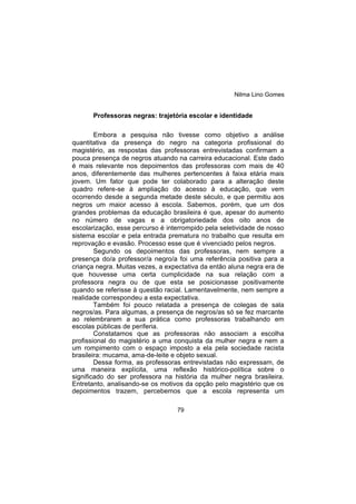 Nilma Lino Gomes
79
Professoras negras: trajetória escolar e identidade
Embora a pesquisa não tivesse como objetivo a análise
quantitativa da presença do negro na categoria profissional do
magistério, as respostas das professoras entrevistadas confirmam a
pouca presença de negros atuando na carreira educacional. Este dado
é mais relevante nos depoimentos das professoras com mais de 40
anos, diferentemente das mulheres pertencentes à faixa etária mais
jovem. Um fator que pode ter colaborado para a alteração deste
quadro refere-se à ampliação do acesso à educação, que vem
ocorrendo desde a segunda metade deste século, e que permitiu aos
negros um maior acesso à escola. Sabemos, porém, que um dos
grandes problemas da educação brasileira é que, apesar do aumento
no número de vagas e a obrigatoriedade dos oito anos de
escolarização, esse percurso é interrompido pela seletividade de nosso
sistema escolar e pela entrada prematura no trabalho que resulta em
reprovação e evasão. Processo esse que é vivenciado pelos negros.
Segundo os depoimentos das professoras, nem sempre a
presença do/a professor/a negro/a foi uma referência positiva para a
criança negra. Muitas vezes, a expectativa da então aluna negra era de
que houvesse uma certa cumplicidade na sua relação com a
professora negra ou de que esta se posicionasse positivamente
quando se referisse à questão racial. Lamentavelmente, nem sempre a
realidade correspondeu a esta expectativa.
Também foi pouco relatada a presença de colegas de sala
negros/as. Para algumas, a presença de negros/as só se fez marcante
ao relembrarem a sua prática como professoras trabalhando em
escolas públicas de periferia.
Constatamos que as professoras não associam a escolha
profissional do magistério a uma conquista da mulher negra e nem a
um rompimento com o espaço imposto a ela pela sociedade racista
brasileira: mucama, ama-de-leite e objeto sexual.
Dessa forma, as professoras entrevistadas não expressam, de
uma maneira explícita, uma reflexão histórico-política sobre o
significado do ser professora na história da mulher negra brasileira.
Entretanto, analisando-se os motivos da opção pelo magistério que os
depoimentos trazem, percebemos que a escola representa um
 