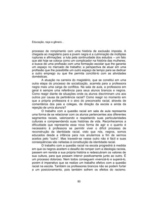 Educação, raça e gênero...
80
processo de rompimento com uma história de exclusão imposta. A
chegada ao magistério para a jovem negra é a culminação de múltiplas
rupturas e afirmações: a luta pela continuidade dos estudos – um fato
que até hoje se coloca como um complicador na história das mulheres;
a busca de uma profissão com uma formação escolar que lhe garanta
um espaço no mercado de trabalho; a perspectiva de atuar em uma
profissão que lhe possibilite um outro espaço de tempo para se dedicar
a outro emprego ou que lhe permita conciliá-lo com as atividades
domésticas.
A atuação na carreira do magistério, que se constitui em uma
outra etapa do processo de socialização, acarreta para a professora
negra mais uma carga de conflitos. Na sala de aula, a professora em
geral é sempre uma referência para seus alunos brancos e negros.
Como reagir diante de situações onde os alunos discriminam uns aos
outros por causa da pertinência racial? Como reagir no momento em
que a própria professora é o alvo do preconceito racial, através de
comentários dos pais e colegas, da direção da escola e ainda da
rejeição de um/a aluno/a?
O trabalho com a questão racial em sala de aula representa
uma forma de se relacionar com os alunos pertencentes aos diferentes
segmentos raciais, valorizando e respeitando suas particularidades
culturais e compreendendo suas histórias de vida. Reconhecemos a
dificuldade que representa essa nova forma de agir e o quanto é
necessário à professora se permitir viver o difícil processo de
reconstrução da identidade racial, visto que nós, negros, somos
educados desde a infância para nos anularmos a fim de sermos
aceitos pelo “outro”. Mas travestir-se nesse outro não é fácil e suas
conseqüências são nefastas à constituição da identidade racial.
O trabalho com a questão racial na escola progredirá à medida
em que os negros aceitem o desafio de romper com a ideologia racista,
passem em revista a sua própria história e redescubram os valores de
sua cultura, para que possam intervir positivamente junto ao outro. É
um processo doloroso. Nem todos conseguem vivenciá-lo e superá-lo,
porém é imperativo que se realize um trabalho efetivo com a questão
racial na escola. Também os professores brancos não se podem furtar
a um posicionamento, pois também sofrem os efeitos do racismo.
 
