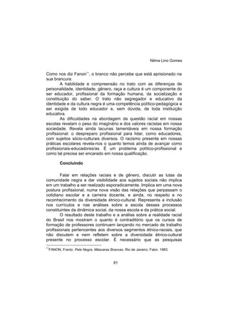 Nilma Lino Gomes
81
Como nos diz Fanon11
, o branco não percebe que está aprisionado na
sua brancura.
A habilidade e compreensão no trato com as diferenças de
personalidade, identidade, gênero, raça e cultura é um componente do
ser educador, profissional da formação humana, da socialização e
constituição do saber. O trato não segregador e educativo da
identidade e da cultura negra é uma competência político-pedagógica a
ser exigida de todo educador e, sem dúvida, de toda instituição
educativa.
As dificuldades na abordagem da questão racial em nossas
escolas revelam o peso do imaginário e dos valores racistas em nossa
sociedade. Revela ainda lacunas lamentáveis em nossa formação
profissional: o despreparo profissional para lidar, como educadores,
com sujeitos sócio-culturais diversos. O racismo presente em nossas
práticas escolares revela-nos o quanto temos ainda de avançar como
profissionais-educadores/as. É um problema político-profissional e
como tal precisa ser encarado em nossa qualificação.
Concluindo
Falar em relações raciais e de gênero, discutir as lutas da
comunidade negra e dar visibilidade aos sujeitos sociais não implica
em um trabalho a ser realizado esporadicamente. Implica em uma nova
postura profissional, numa nova visão das relações que perpassam o
cotidiano escolar e a carreira docente, e ainda, no respeito e no
reconhecimento da diversidade étnico-cultural. Representa a inclusão
nos currículos e nas análises sobre a escola desses processos
constituintes da dinâmica social, da nossa escola e da prática social.
O resultado deste trabalho e a análise sobre a realidade racial
do Brasil nos mostram o quanto é contraditório que os cursos de
formação de professores continuem lançando no mercado de trabalho
profissionais pertencentes aos diversos segmentos étnico-raciais, que
não discutem e nem refletem sobre a diversidade étnico-cultural
presente no processo escolar. É necessário que as pesquisas
11
FANON, Frantz. Pele Negra, Máscaras Brancas. Rio de Janeiro, Fator, 1983.
 