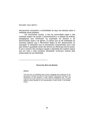 Educação, raça e gênero...
82
educacionais incorporem a centralidade da raça nos estudos sobre a
realidade social brasileira.
Os movimentos sociais, a luta da comunidade negra e das
mulheres exigem da escola o posicionamento e a adoção de práticas
pedagógicas que contribuam na superação do racismo e da
discriminação racial e de gênero. É preciso que se dê visibilidade às
inúmeras práticas que o Movimento Negro já tem desenvolvido na
educação. É necessário que os educadores compreendam que a luta
pelo direito à igualdade social não elimina as diferenças étnico-raciais.
E que o racismo não conseguiu apagar a dignidade dos sujeitos negros
que em meio a este processo devastador continuam lutando pela
preservação da sua identidade.
_____________________________
EDUCATION, RACE AND GENDER
Abstract
This work aims at investigating black women’s pedagogial work contribution for the
reproduction of prejudice as well as of racial and gender discrimination focusing on the
intervenience of such elements in those women’s pedagogical work. The next
evidences that social instances such as the family, the social group and the political
militancy provide subsidies for the characterization of black women in the Brazilian
Society.
 