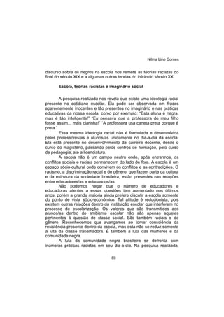 Nilma Lino Gomes
69
discurso sobre os negros na escola nos remete às teorias racistas do
final do século XIX e a algumas outras teorias do início do século XX.
Escola, teorias racistas e imaginário social
A pesquisa realizada nos revela que existe uma ideologia racial
presente no cotidiano escolar. Ela pode ser observada em frases
aparentemente inocentes e tão presentes no imaginário e nas práticas
educativas da nossa escola, como por exemplo: “Esta aluna é negra,
mas é tão inteligente!” “Eu pensava que a professora do meu filho
fosse assim... mais clarinha!” “A professora usa caneta preta porque é
preta.”
Essa mesma ideologia racial não é formulada e desenvolvida
pelos professores/as e alunos/as unicamente no dia-a-dia da escola.
Ela está presente no desenvolvimento da carreira docente, desde o
curso do magistério, passando pelos centros de formação, pelo curso
de pedagogia, até a licenciatura.
A escola não é um campo neutro onde, após entrarmos, os
conflitos sociais e raciais permanecem do lado de fora. A escola é um
espaço sócio-cultural onde convivem os conflitos e as contradições. O
racismo, a discriminação racial e de gênero, que fazem parte da cultura
e da estrutura da sociedade brasileira, estão presentes nas relações
entre educadores/as e educandos/as.
Não podemos negar que o número de educadores e
educadoras atentos a essas questões tem aumentado nos últimos
anos, porém a grande maioria ainda prefere discutir a escola somente
do ponto de vista sócio-econômico. Tal atitude é reducionista, pois
existem outras relações dentro da instituição escolar que interferem no
processo de escolarização. Os valores que são transmitidos aos
alunos/as dentro do ambiente escolar não são apenas aqueles
pertinentes à questão de classe social. São também raciais e de
gênero. Reconhecemos que avançamos ao tomar consciência da
resistência presente dentro da escola, mas esta não se reduz somente
à luta da classe trabalhadora. É também a luta das mulheres e da
comunidade negra.
A luta da comunidade negra brasileira se defronta com
inúmeras práticas racistas em seu dia-a-dia. Na pesquisa realizada,
 