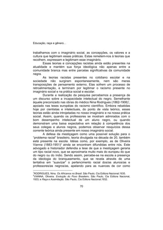 Educação, raça e gênero...
70
trabalhamos com o imaginário social, as concepções, os valores e a
cultura que legitimam essas práticas. Estas remetem-nos à teorias que
recolhem, expressam e legitimam esse imaginário.
Essas teorias e concepções racistas ainda estão presentes na
atualidade e mantém sua força ideológica não apenas entre a
comunidade branca mas entre parcelas significativas da comunidade
negra.
As teorias racistas presentes no cotidiano escolar e na
sociedade não surgiram espontaneamente, nem são meras
transposições de pensamento externo. Elas sofrem um processo de
retroalimentação, e terminam por legitimar o racismo presente no
imaginário social e na prática social e escolar.
Durante a realização da pesquisa percebemos a presença de
um discurso sobre a incapacidade intelectual do negro. Semelhante
àquele preconizado nas obras do médico Nina Rodrigues (1862-1906)1
,
apoiado nas teses européias do racismo científico. Embora rebatidas
hoje por cientistas e intelectuais, do ponto de vista teórico, essas
teorias estão ainda introjetadas no nosso imaginário e na nossa prática
social. Assim, quando os professores se mostram admirados com o
bom desempenho intelectual de um aluno negro, ou quando
demonstram uma baixa expectativa em relação à competência dos
seus colegas e alunos negros, podemos observar resquícios dessa
corrente teórica ainda presente em nosso imaginário social.
A defesa da mestiçagem como uma possível solução para o
“problema racial” brasileiro, teoria divulgada na década de 20, também
está presente na escola. Idéias como, por exemplo, as de Oliveira
Vianna (1883-1951)2
ainda se encontram difundidas entre nós. Este
advogado e historiador defendia a tese de que a mestiçagem geraria
um tipo racial novo, que se aproximaria muito mais do europeu do que
do negro ou do índio. Sendo assim, percebe-se na escola a presença
da ideologia do branqueamento, que se revela através de uma
tentativa em “suavizar” o pertencimento racial dos/as alunos/as e
professores/as negros/as, apelando para as nuances de cor como
1
RODRIGUES, Nina. Os Africanos no Brasil. São Paulo, Cia Editora Nacional,1935.
2
VIANNA, Oliveira. Evolução do Povo Brasileiro. São Paulo, Cia Editora Nacional,
1933; e Raça e Assimilação. São Paulo, Cia Editora Nacional,1932.
 
