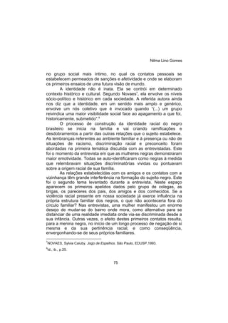 Nilma Lino Gomes
75
no grupo social mais íntimo, no qual os contatos pessoais se
estabelecem permeados de sanções e afetividade e onde se elaboram
os primeiros ensaios de uma futura visão de mundo.
A identidade não é inata. Ela se contrói em determinado
contexto histórico e cultural. Segundo Novaes7
, ela envolve os níveis
sócio-político e histórico em cada sociedade. A referida autora ainda
nos diz que a identidade, em um sentido mais amplo e genérico,
envolve um nós coletivo que é invocado quando “(...) um grupo
reivindica uma maior visibilidade social face ao apagamento a que foi,
historicamente, submetido”.8
O processo de construção da identidade racial do negro
brasileiro se inicia na família e vai criando ramificações e
desdobramentos a partir das outras relações que o sujeito estabelece.
As lembranças referentes ao ambiente familiar e à presença ou não de
situações de racismo, discriminação racial e preconceito foram
abordadas na primeira temática discutida com as entrevistadas. Este
foi o momento da entrevista em que as mulheres negras demonstraram
maior emotividade. Todas se auto-identificaram como negras à medida
que relembravam situações discriminatórias vividas ou pontuavam
sobre a origem racial de sua família.
As relações estabelecidas com os amigos e os contatos com a
vizinhança têm grande interferência na formação do sujeito negro. Este
foi o segundo tema levantado durante a entrevista. Neste espaço
aparecem os primeiros apelidos dados pelo grupo de colegas, as
brigas, os pareceres dos pais, dos amigos e dos conhecidos. Se a
violência racial presente em nossa sociedade já exerce influência na
própria estrutura familiar dos negros, o que não aconteceria fora do
círculo familiar? Nas entrevistas, uma mulher manifestou um enorme
desejo de mudar-se do bairro onde mora, como alternativa para se
distanciar de uma realidade imediata onde via-se discriminada desde a
sua infância. Outras vezes, o efeito destes primeiros contatos resulta,
para a menina negra, no início de um longo processo de negação de si
mesma e da sua pertinência racial, e como conseqüência,
envergonhando-se de seus próprios familiares.
7
NOVAES, Sylvia Caiuby. Jogo de Espelhos. São Paulo, EDUSP,1993.
8
Id., ib., p.25.
 