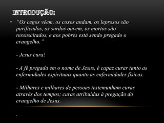 • “Os cegos vêem, os coxos andam, os leprosos são
purificados, os surdos ouvem, os mortos são
ressuscitados, e aos pobres está sendo pregado o
evangelho.”

- Jesus cura!
- A fé pregada em o nome de Jesus, é capaz curar tanto as
enfermidades espirituais quanto as enfermidades físicas.
- Milhares e milhares de pessoas testemunham curas
através dos tempos; curas atribuídas à pregação do
evangelho de Jesus.
.

 