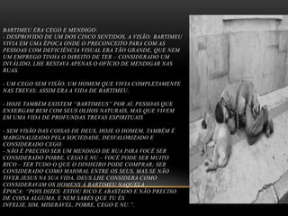 BARTIMEU ERA CEGO E MENDIGO:
- DESPROVIDO DE UM DOS CINCO SENTIDOS, A VISÃO; BARTIMEU
VIVIA EM UMA ÉPOCA ONDE O PRECONCEITO PARA COM AS
PESSOAS COM DEFICIÊNCIA VISUAL ERA TÃO GRANDE, QUE NEM
UM EMPREGO TINHA O DIREITO DE TER – CONSIDERADO UM
INVÁLIDO, LHE RESTAVA APENAS O OFÍCIO DE MENDIGAR NAS
RUAS.
- UM CEGO SEM VISÃO, UM HOMEM QUE VIVIA COMPLETAMENTE
NAS TREVAS; ASSIM ERA A VIDA DE BARTIMEU.
- HOJE TAMBÉM EXISTEM “BARTIMEUS” POR AÍ, PESSOAS QUE
ENXERGAM BEM COM SEUS OLHOS NATURAIS, MAS QUE VIVEM
EM UMA VIDA DE PROFUNDAS TREVAS ESPIRITUAIS
- SEM VISÃO DAS COISAS DE DEUS, HOJE O HOMEM, TAMBÉM É
MARGINALIZADO PELA SOCIEDADE, DESVALORIZADO E
CONSIDERADO CEGO.
- NÃO É PRECISO SER UM MENDIGO DE RUA PARA VOCÊ SER
CONSIDERADO POBRE, CEGO E NU – VOCÊ PODE SER MUITO
RICO – TER TUDO O QUE O DINHEIRO PODE COMPRAR; SER
CONSIDERADO COMO MAIORAL ENTRE OS SEUS, MAS SE NÃO
TIVER JESUS NA SUA VIDA, DEUS LHE CONSIDERA COMO
CONSIDERAVAM OS HOMENS À BARTIMEU NAQUELA
ÉPOCA: “POIS DIZES: ESTOU RICO E ABASTADO E NÃO PRECISO
DE COISA ALGUMA, E NEM SABES QUE TU ÉS
INFELIZ, SIM, MISERÁVEL, POBRE, CEGO E NU.”.

 