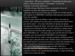 - Jesus disse: “Eu sou o caminho!”. O caminho foi feito para
andar, e não para ficarmos “assentados” à beira do
caminho, como fazia Bartimeu.
- A bíblia diz que Bartimeu estava assentado a beira do
caminho, ou seja, não andava no caminho.
- Quantas são as pessoas hoje que se dizem ser cristãs, porém
não andam no CAMINHO, e também estão apenas assentadas a
beira do caminho.
- Pessoas que dizem acreditar e amar a Deus, mas que na
pratica, não andam de acordo com os ensinamentos deste Deus
que dizem amar – vive uma vida fútil; de igreja em igreja
mendigando bênção de Deus, sem saber que existe somente um
caminho para bênção de Deus, e este caminho se chama Jesus.
- Bartimeu era um desviado, porque no versículo 51 ele pede
para VOLTAR a ver – isto quer dizer que um dia ele teve visão e
a perdeu; por isto pede para VOLTAR a ver novamente.
- Assim como ele teve visão e um dia a perdeu, também existem
pessoas que começam bem com o Senhor Jesus a caminhar, mas
por algum motivo, resolvem assentar-se a beira do caminho ou a
pegar um desvio e encontram somente o abismo das trevas.
- Se você é uma destas pessoas que um dia conheceu o
caminho, mas por algum motivo assentou-se, ou desviou-se do
caminho, retorne sua caminhada hoje mesmo, e ande em direção
a Deus em o nome de Jesus.

 