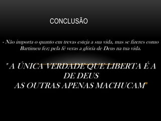 CONCLUSÃO
- Não importa o quanto em trevas esteja a sua vida, mas se fizeres como
Bartimeu fez; pela fé veras a glória de Deus na tua vida.

" A ÚNICA VERDADE QUE LIBERTA É A
DE DEUS
AS OUTRAS APENAS MACHUCAM "

 