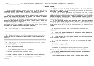 Aula 18: __________________ Tema: RELACIONAMENTO INTERPESSOAL – TRABALHO EM EQUIPE – DIVERSIDADE- AUTOESTIMA
A Morte na empresa
Uma empresa estava em situação muito difícil. As vendas iam mal, os
trabalhadores estavam desmotivados, os balanços não saíam do vermelho. Era
preciso fazer algo para reverter o caos, mas ninguém queria assumir nada.
Pelo contrário, o pessoal apenas reclamava de que as coisas andavam ruins e
que não havia perspectivas de progresso na empresa. Eles achavam que alguém
deveria tomar a iniciativa de reverter aquele processo.
Um dia, quando os funcionários chegaram para trabalhar, encontraram, na
portaria, um cartaz enorme, no qual estava escrito: Faleceu, ontem, a pessoa que
impedia seu crescimento e o da empresa.
Está convidado para o velório na quadra de esportes. No início, todos se
entristeceram com a morte de alguém, mas, depois de algum tempo, ficaram curiosos
para saber quem estava bloqueando o crescimento da empresa.
A agitação na quadra de esporte era tão grande que foi preciso chamar os
seguranças para organizar a fila do velório. Conforme as pessoas iam aproximando-
se do caixão, a excitação aumentava:
— Quem será que estava atrapalhando meu progresso? Ainda bem que esse
infeliz morreu! Um a um, os funcionários, agitados, aproximavam-se do caixão,
olhavam o defunto e engoliam um seco. Ficavam no mais absoluto silêncio, como se
tivessem sido atingidos no fundo da alma e saíam cabisbaixos. Pois bem! Ocorre que,
no visor do caixão, havia um espelho. Só existe uma pessoa capaz de limitar seu
crescimento: você mesmo!
É muito fácil culpar os outros pelos problemas, mas já parou para pensar se
você mesmo poderia ter feito algo para mudar a situação? É o único responsável por
sua vida. Ela lhe foi entregue por Deus, o qual te deu livre arbítrio e terá de prestar
contas do que fez com ela no final da sua existência. Aliás, o que está fazendo com
sua vida?
01. Qual a mensagem que o texto pretende passar?
_________________________________________________________________
____________________________________________________________________
02. Segundo o palestrante Daniel Gobri, para crescer profissionalmente, ter
sucesso, não basta ser inteligente, tem de ser motivado. O que você entende por
motivação?
____________________________________________________________________
____________________________________________________________________
03. Grife no texto uma passagem em que o autor está provocando o leitor a
refletir sobre sua postura diante da vida.
04. Marque as alternativas corretas.
1- O uso da palavra morte no texto tem a intenção de:
a) Comunicar o falecimento de um funcionário antigo.
b) Provocar o desejo de mudança nos funcionários, para trocarem de empresa.
c) Sensibilizar e motivar os funcionários para que sejam mais confiantes e
produtivos.
05. Por que cada funcionário após vê quem atrapalhava a sua vida saía
cabisbaixo?
a) Porque quem falecera fora o amigo que trabalhava na mesma repartição da
empresa e ele foi um traidor.
b) Porque descobriu que a única pessoa capaz de limitar seu crescimento era
aquele que refletia no espelho.
c) Porque ficou decepcionado em ver morto um funcionário que não pegava
no seu pé.
06. Trabalho em equipe significa...
a) O trabalho em equipe pode ser descrito como um conjunto ou grupo de
pessoas que se dedicam a realizar uma tarefa ou um determinado trabalho.
b) Que sempre haverá alguém sobrecarregado de trabalho, pois, sempre vai
existir um preguiçoso.
c) É um trabalho coletivo que objetiva atender o interesse de uma pessoa.
 