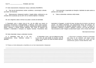 Aula 18: ____________________ Atividades para Casa
07. Sobre relacionamento interpessoal marque a alternativa INCORRETA.
a) Todo tipo de relacionamento envolve convivência, comunicação e atitudes
que devem ser recíprocas.
b) Relacionamento interpessoal significa a ligação afetiva, profissional ou de
amizade entre as pessoas que se unem com os mesmos objetivos e interesses.
c) Está associado à capacidade de interação e habilidade de saber aceitar as
pessoas como elas são.
d) Todas as alternativas anteriores estão erradas.
08. Leia o fragmento abaixo e formule seu próprio conceito de diversidade.
A Diversidade como o próprio nome já diz, nos faz refletir que mesmo na
semelhança encontramos a heterogeneidade, a diferença. Somos seres humanos,
pertencemos a uma mesma espécie, no entanto, apresentamos gêneros diferentes,
gostos, posturas e crenças também diferentes. São muitos os aspectos que
compõem a diversidade e enriquece as relações humanas. Encontramos essa
diversidade na linguagem, no estilo de roupa, de dança e/ou de música, nos tipos de
crenças, nos hábitos alimentares, nas características físicas das pessoas, nas
formas de pensamentos de gerações diferentes (jovens x idosos). E conhecer a
diversidade é aprender a conviver e respeitar o próximo, e por que não dizer dar
mais entusiasmo a vida? Imagine se todos fossem iguais, como o mundo seria chato!
Maria Aparecida de Souza
09. Sobre diversidade marque a alternativa Incorreta.
a) A diversidade nada tem a ver com
comportamentos, etnias, diferentes culturas e
gerações.
b) Diversidade é tudo o que nos diferencia de algo
ou de outro, ela varia através da escolha: corte de
cabelo, ou até mesmo de coisas da própria natureza:
cor dos olhos.
c) Na escola a aceitação civilizada da diversidade
está longe de ser suficiente, pois alguns alunos
insistem em praticar bullying com outros que tem
características, gostos e manias diferentes deles.
10. Produza um texto destacando a importância de um bom relacionamento interpessoal.
____________________________________________________________________________________________________________________________________________
______________________________________________________________________________________________________________________________________________
______________________________________________________________________________________________________________________________________________
______________________________________________________________________________________________________________________________________________
______________________________________________________________________________________________________________________________________________
______________________________________________________________________________________________________________________________________________
______________________________________________________________________________________________________________________________________________
______________________________________________________________________________________________________________________________________________
______________________________________________________________________________________________________________________________________________
______________________________________________________________________________________________________________________________________________
______________________________________________________________________________________________________________________________________________
___________________________________________________________________________________________________________________________________________
 