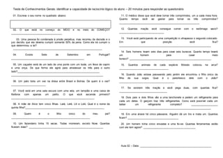 Teste de Conhecimentos Gerais: identificar a capacidade de raciocínio lógico do aluno – 20 minutos para responder ao questionário
01. Escreva o seu nome no quadrado abaixo:
02. O que está no começo do MEIO e no meio do COMEÇO?
___________________________________
03. Uma pessoa foi condenada à prisão perpétua, mas recorreu da decisão e o
juiz decidiu que ela deveria cumprir somente 50% da pena. Como ela irá cumprir o
que determinou a lei?
_____________________________________________________________
04. Existe Sete de Setembro em Portugal?
__________________________________________________
05. Um caçador está de um lado de uma ponte com um bode, um feixe de capim
e uma onça. De que forma ele agirá para atravessar os três para o outro
lado?___________________________________________________________
_______________________________________________________________
06. Um pato bota um ovo na divisa entre Brasil e Bolívia. De quem é o ovo?
________________________
07. Você está em uma sala escura com uma vela, um lampião e uma caixa de
fósforos com apenas um palito. O que você ascende primeiro?
_________________________________________________________
08. A mãe de Alice tem cinco filhas. Lalá, Lelé, Lili e Loló. Qual é o nome da
quinta filha?______________________________________________________
09. Quem é o filho único do meu pai?
______________________________________________________
10. Um fazendeiro tinha 15 vacas. Todas morreram, exceto Nove. Quantas
ficaram vivas? ___________________________________________________
11. O médico disse que você deve tomar três comprimidos, um a cada meia hora.
Quanto tempo você vai gastar para tomar os três comprimidos?
_______________________________________________________
12. Quantas maçãs você consegue comer com o estômago vazio?
_______________________________
13. Você está participando de uma competição e ultrapassa o segundo colocado.
Em que posição você fica?
_______________________________________________________________
14. Seis homens levam seis dias para cavar seis buracos. Quanto tempo levará
um homem para cavar meio
buraco? ________________________________________________________
15. Quantos animais de cada espécie Moisés colocou na arca?
__________________________________
16. Quando João estava passeando pelo jardim ele encontrou o filho único da
filha de sua sogra. Qual é o parentesco dele com o João?
______________________________________
17. Se existem três maçãs e você pega duas, com quantas fica?
_________________________________
18. Dois pais e dois filhos vão a uma lanchonete e pedem um refrigerante para
cada um deles. O garçom traz três refrigerantes. Como será possível cada um
beber um refrigerante completo? ___________________
_______________________________________________________________
19. Em uma árvore há cinco pássaros. Alguém dá um tiro e mata um. Quantos
ficam? ___________________________________
20. Um homem tinha cinco enxadas e uma foi-se. Quantas ferramentas estão
com ele tem agora? ____________________________________
Aula 02 – Data: _________________________________________________
 