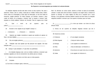 Aula 20: _______________________________ Tema: Nomes Sagrados do Ser Supremo
Ser Supremo e os nomes sagrados que recebem em culturas diversas
As tradições religiosas escritas dão vários nomes ao deus supremo: Alá, para o
Islamismo; Adonai, para os Judeus; Jeová para os cristãos; Brahma (deus criador),
Visnhu (deus da conservação) e Shiva (deus da destruição), no livro dos Vedas do
hinduísmo, religião politeísta. Os Índios Guaranis, por exemplo, chamam o deus
criador de Maíra; já os kaingang o chamam Tupe, os tapuias o chamam Tupã,
enquanto os Kulina preferem chamá-lo de Simukari. Para os ciganos ele é Duvel
Barô. Os africanos de cultura Iorubá, trazidos ao Brasil na época da escravidão,
chamam o criador pelo nome de Olorum, enquanto os de origem bantu o chamam de
Nzambi ou Kalunga. Em outras regiões da África ele é invocado com o nome
Mulungu. Já os japoneses xintoístas preferem chamá-lo de Kami Samá. As tradições
religiosas acreditam e ensinam que o ser supremo é bondoso para com todos.
01- Qual o nome do ser supremo para os
judeus?________________________
02- Alcorão é o livro sagrado de que religião? (marque x)
( ) Cristianismo ( ) Hinduísmo ( ) Islamismo
03- Sabendo que religião monoteísta é aquela que acredita em apenas um
Deus, cite duas religiões:______________________________________________
04- Cite uma religião politeísta:_____________________________________
05- Tradições orais são aquelas que não possuem livro sagrado. Cite duas
tradições orais._____________________________________________________
06- Coloque V para verdadeiro e F para falso nos parênteses:
( ) As tradições religiosas orais, como os cristãos e islâmicos, conservam suas
narrativas sagradas por meio do ensinamento dos adultos para as crianças.
( ) Maíra é como se chama o ser divino para os índios guaranis.
07- Complete:
a) O ser divino na tradição cigana, chama-se____________________________
b) ___________________________é o nome que recebe o ser divino de cultura
africana Iorubá.
c) Acerca do ser supremo as tradições religiosas ensinam que ele é
____________________________________________________________________
08. Associe as colunas:
(1) Politeísmo ( ) É uma religião monoteísta
(2) Bíblia Sagrada ( ) Crença em vários deuses
(3) Kalunga ( ) Livro sagrado do cristianismo é...
(4) Shiva ( ) Deus da destruição, no hinduísmo é...
(5) Islamismo ( ) Para africanos de origem bantu deus se chama
(6) Vedas ( ) Livro sagrado do hinduísmo é...
 