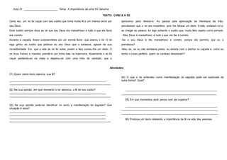 Aula 21: _______________________ Tema: A Importância de uma Fé Genuína
TEXTO: O REI E A FÉ
Certa vez, um rei foi caçar com seu súdito que tinha muita fé e um imenso amor por
seu Deus.
Este súdito sempre dizia ao rei que seu Deus era maravilhoso e tudo o que ele fazia
era correto.
Durante a caçada, foram surpreendidos por um animal feroz, que atacou o rei. O rei
logo gritou ao súdito que pedisse ao seu Deus que o salvasse, apesar de sua
incredibilidade. Eis, que a vida do rei foi salva, porém a fera comeu-lhe um dedo. O
rei ficou furioso e mandou prendê-lo por trinta dias na masmorra. Novamente o rei foi
caçar perdendo-se na mata e deparou-se com uma tribo de canibais, que o
aprisionou para devorá-lo. Ao passar pela apreciação da hierarquia da tribo,
perceberam que o rei era imperfeito, pois lhe faltava um dedo. Então, soltaram-no e,
ao chegar ao palácio, foi logo soltando o súdito que, muito feliz repetiu como sempre:
- Meu Deus é maravilhoso e tudo o que ele faz é correto.
-Se o seu Deus é tão maravilhoso e correto, porque ele permitiu que eu o
prendesse?
-Meu rei, se eu não estivesse preso, eu estaria com o senhor na caçada e, como eu
tenho o corpo perfeito, quem os canibais devorariam?
Atividades
01) Quem neste texto vivencia sua fé?
____________________________________________________________________
____________________________________________________________________
02) Na sua opinião, em que momento o rei valorizou a fé do seu súdito?
____________________________________________________________________
____________________________________________________________________
03) Na sua opinião pode-se identificar no texto a manifestação do sagrado? Que
situação é essa?
____________________________________________________________________
____________________________________________________________________
____________________________________________________________________
____________________________________________________________________
04) O que o rei entendeu como manifestação do sagrado pode ser explicado de
outra forma? Qual?
_________________________________________________________________
________________________________________________________________
05) Em que momentos você pensa num ser superior?
_________________________________________________________________
____________________________________________________________________
_________________________________________________________________
06) Produza um texto relatando a importância da fé na vida das pessoas.
 