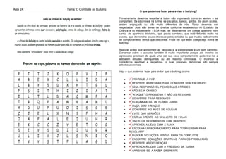 Aula 24: _________________________ Tema: O Combate ao Bullying
O que podemos fazer para evitar o bullying?
Primeiramente devemos respeitar a todos não importando como se vestem e se
comportam. Se são novos na turma, se são altos, baixos, gordos. Se usam óculos,
andam engraçado ou são muito diferentes de nós. Todos devemos ser
respeitados, pois são seres de direitos conforme estabelecido no Estatuto da
Criança e do Adolescente - ECA mas, se observarmos um colega quietinho num
canto, de aparência tristonha, que pouco conversa, que está faltando muito na
escola, que demonstra pouco interesse pelos estudos ou que mudou radicalmente
de comportamento temos que desconfiar. Pode ser que esse colega seja vítima de
bullying.
Realizar ações que aproximem as pessoas e a solidariedade é um bom caminho.
Conversar sobre o assunto também é muito importante porque até mesmo os
agressores precisam de ajuda uma vez que esse comportamento pode levá-los a
adotarem atitudes delinquentes ou até mesmo criminosas. O incentivo a
convivência saudável e respeitosa, o ouvir possíveis denúncias são sempre
atitudes assertivas.
Veja o que podemos fazer para evitar que o bullying ocorra:
 PRATIQUE A PAZ
 RESPEITE AS REGRAS PARA CONVIVER BEM EM GRUPO
 SEJA RESPONSÁVEL PELAS SUAS ATITUDES
 NÃO SEJA OMISSO
 "ATAQUE" O PROBLEMA E NÃO AS PESSOAS
 CONVERSE PARA RESOLVER
 COMUNIQUE-SE DE FORMA CLARA
 OUÇA COM ATENÇÃO
 CONVERSE AO INVÉS DE ACUSAR
 EVITE DAR SERMÕES
 ESTEJA ATENTO AO SEU JEITO DE FALAR
 TRATE OS SENTIMENTOS COM RESPEITO
 APRENDA A LIDAR COM A RAIVA
 ESCOLHA UM BOM MOMENTO PARA "CONVERSAR PARA
RESOLVER"
 BUSQUE SOLUÇÕES JUSTAS PARA OS CONFLITOS
 ENCONTRE SOLUÇÕES CRIATIVAS PARA OS PROBLEMAS
 RESPEITE AS DIFERENÇAS
 APRENDA A LIDAR COM A 'PRESSÃO DA TURMA'
 ARRISQUE-SE A FAZER DIFERENTE
 