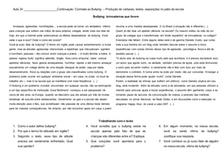 Aula 24 _____________________Continuação Combate ao Bullying – Produção de cartazes, textos, exposições no pátio da escola
Bullying: brincadeiras que ferem
Ameaças, agressões, humilhações... a escola pode se tornar um verdadeiro inferno
para crianças que sofrem nas mãos de seus próprios colegas, ainda mais nos dias de
hoje, em que a internet pode potencializar os efeitos devastadores do bullying. Você
sabe o que é isso? Onde e como ele ocorre?
Você já ouviu falar de bullying? O termo em inglês pode causar estranhamento a muita
gente, mas as atitudes agressivas intencionais e repetitivas que ridicularizam, agridem
e humilham pessoas – tão comum entre crianças e jovens – é muito familiar a todos. A
palavra inglesa 'bully' significa valentão, brigão. Atos como empurrar, bater, colocar
apelidos ofensivos, fazer gestos ameaçadores, humilhar, rejeitar e até mesmo ameaçar
sexualmente um colega dentro de uma relação desigual de poder, seja por idade,
desenvolvimento físico ou relações com o grupo são classificados como bullying. O
problema pode ocorrer em qualquer ambiente social – em casa, no clube, no local de
trabalho etc –, mas é na escola que se manifesta com mais freqüência. (...)
O Bullying é um problema mundial, encontrado em qualquer escola, não se restringindo
a um tipo específico de instituição. Esse 'fenômeno' começou a ser pesquisado há
cerca de dez anos na Europa, quando se descobriu que ele estava por trás de muitas
tentativas de suicídio entre adolescentes. Geralmente os pais e a escola não davam
muita atenção para o fato, que acreditavam não passava de uma ofensa boba demais
para ter maiores consequências. No entanto, por não encontrar apoio em casa, o jovem
recorria a uma medida desesperada. E no Brasil a situação não é diferente.(...)
Quem já não teve um apelido ofensivo na escola? Ou mesmo sofreu na mão de um
grupo de colegas que o transformava em 'bode espiatório' de brincadeiras no colégio?
Exemplos não faltam. Entre alguns deles está o da gaúcha Daniele Vuoto, que conta
toda a sua história em um blog onde também discute sobre o assunto e troca
experiências com outras vítimas desse tipo de agressão, psicológica, física e até de
assédio sexual. (...)
"O aluno alvo de bullying se culpa muito pelo que acontece, e é preciso esclarecer isso:
um aluno que agride outro, na verdade, também precisa de ajuda, pois está diminuindo
o outro para se sentir melhor, e certamente não é feliz com isso, por mais de
demonstre o contrário. A turma entra na onda por medo, não por concordar. Enxergar a
situação dessa forma pode ajudar muito", conta Daniele.
Porém, a realidade de vítimas que 'sofrem em silêncio', como Daniele explica em seu
blog, está mudando. Além de atitudes como a da estudante, em que pessoas utilizam a
internet para procurar ajuda e trocar experiências, o assunto vêm ganhando corpo e se
tornando pauta de veículos de comunicação de massa, a exemplo das matérias
veiculadas no Jornal Nacional, da Rede Globo, e em discussões como a realizada no
programa Happy Hour, do canal a cabo GNT. (...)
Trabalhando com o texto
1. Como o autor define bullying?
2. Por que o termo foi utilizado em inglês?
3. Segundo o texto, esse tipo de atitude
precisa ser seriamente enfrentado. Qual
sua opinião?
4. Você acredita que o bullying existe na
escola apenas pelo fato de que as
crianças são diferentes entre si? Explique.
5. Que soluções você apontaria para o
problema?
6. Em algum momento, na nossa escola,
você se sente vítima de bullying?
Justifique sua resposta.
7. Você conhece ou já ouviu falar de alguém
na nossa escola, vítima de bullying?
 