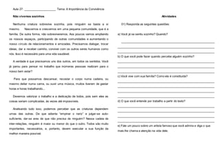 Aula 27: ____________________ Tema: A Importância da Convivência
Não vivemos sozinhos
Nenhuma criatura sobrevive sozinha, pois ninguém se basta a si
mesmo. Nascemos e crescemos em uma pequena comunidade, que é a
família. De outra forma, não sobreviveremos. Aos poucos vamos ampliando
os nossos espaços, participando de outras comunidades e aumentando o
nosso círculo de relacionamentos e amizades. Precisamos dialogar, trocar
ideias, dar e receber carinho, conviver com os outros seres humanos como
nós. Isso é necessário para uma vida saudável.
A verdade é que precisamos uns dos outros, em todos os sentidos. Você
já parou para pensar no trabalho que inúmeras pessoas realizam para o
nosso bem estar?
Para que possamos descansar, recostar o corpo numa cadeira, ou
mesmo deitar numa cama, ou ouvir uma música, muitos tiveram de gastar
horas e horas trabalhando...
Devemos valorizar o trabalho e a dedicação de todos, pois sem eles as
coisas seriam complicadas, às vezes até impossíveis.
Analisando tudo isso, podemos perceber que as criaturas dependem
umas das outras. De que adianta “empinar o nariz” e julgar-se auto-
suficiente, dar-se ares de que não precisa de ninguém? Nessa cadeia de
inter-relações, ninguém é maior ou menor do que o outro. Todos são muito
importantes, necessários, e, portanto, devem executar a sua função da
melhor maneira possível.
Atividades
01) Responda as seguintes questões:
a) Você já se sentiu sozinho? Quando?
___________________________________________________________
_____________________________________________________________
_____________________________________________________________
b) O que você pode fazer quando percebe alguém sozinho?
_____________________________________________________________
_____________________________________________________________
_____________________________________________________________
c) Você vive com sua família? Como ela é constituída?
_____________________________________________________________
_____________________________________________________________
_____________________________________________________________
_____________________________________________________________
d) O que você entende por trabalho a partir do texto?
_____________________________________________________________
_____________________________________________________________
_____________________________________________________________
_____________________________________________________________
e) Fale um pouco sobre um artista famoso que você admira e diga o que
mais lhe chama a atenção na vida dele.
 