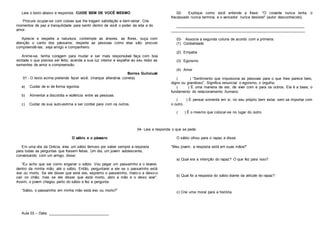 Leia o texto abaixo e responda: CUIDE BEM DE VOCÊ MESMO
Procure ocupar-se com coisas que lhe tragam satisfação e bem-estar. Crie
momentos de paz e tranquilidade para sentir dentro de você o poder da vida e do
amor.
Aprecie e respeite a natureza, contemple as árvores, as flores, ouça com
atenção o canto dos pássaros; respeite as pessoas como elas são; procure
compreendê-las; seja amigo e companheiro.
Anime-se, tenha coragem para mudar e ser mais responsável faça com boa
vontade o que precisa ser feito; acenda a sua luz interior e espalhe ao seu redor as
sementes de amor e compreensão.
Borres Guiloiusk
01 - O texto acima pretende fazer você: (marque alterativa correta)
a) Cuidar de si de forma egoísta.
b) Alimentar a discórdia e violência entre as pessoas.
c) Cuidar de sua auto-estima e ser cordial para com os outros.
02- Explique como você entende a frase: "O covarde nunca tenta, o
fracassado nunca termina, e o vencedor nunca desiste!” (autor desconhecido).
________________________________________________________________
________________________________________________________________
03- Associe a segunda coluna de acordo com a primeira:
(1) Cordialidade
(2) Empatia
(3) Egoísmo
(4) Amor
( ) “Sentimento que impulsiona as pessoas para o que lhes parece belo,
digno ou grandioso”. Significa renunciar o egoísmo, o orgulho.
( ) É uma maneira de ser, de viver com e para os outros. Ela é a base, o
fundamento do relacionamento humano.
( ) É pensar somente em si, no seu próprio bem estar, sem se importar com
o outro..
( ) É o mesmo que colocar-se no lugar do outro.
04- Leia e responda o que se pede:
O sábio e o pássaro
Em uma vila da Grécia, vivia um sábio famoso por saber sempre a resposta
para todas as perguntas que fossem feitas. Um dia, um jovem adolescente,
conversando com um amigo, disse:
“Eu acho que sei como enganar o sábio. Vou pegar um passarinho e o levarei,
dentro da minha mão, até o sábio. Então, perguntarei a ele se o passarinho está
vivo ou morto. Se ele disser que está vivo, espremo o passarinho, mato-o e deixo-o
cair no chão; mas se ele disser que está morto, abro a mão e o deixo voar”.
Assim, o jovem chegou perto do sábio e fez a pergunta:
“Sábio, o passarinho em minha mão está vivo ou morto?”
O sábio olhou para o rapaz e disse:
“Meu jovem, a resposta está em suas mãos!"
a) Qual era a intenção do rapaz? O que fez para isso?
b) Qual foi a resposta do sábio diante da atitude do rapaz?
c) Crie uma moral para a história.
Aula 03 – Data: _____________________________
 