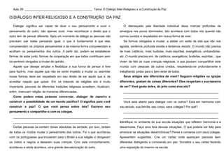 Aula 28: __________________________________________ Tema: O Diálogo Inter-Religioso e a Construção da Paz
O DIÁLOGO INTER-RELIGIOSO E A CONSTRUÇÃO DA PAZ
Dialogar significa ser capaz de dizer o seu pensamento e ouvir o
pensamento do outro, não apenas ouvir, mas reconhecer o direito que o
outro tem de pensar diferente. Após um momento de diálogo as pessoas não
precisam sair todas pensando igual, o que é fundamental é que elas
compreendam os próprios pensamentos e da mesma forma compreendam e
acolham os pensamentos dos outros. A partir daí, podem se estabelecer
formas de estar junto, formas de cooperação em que todos contribuam sem
se sentirem obrigados a mudar de opinião.
Aquele que desejar ampliar e flexibilizar a sua forma de pensar é livre
para fazê-lo, mas aquele que não se sentir impelido a mudar ou assimilar
novas formas deve ser respeitado em seu direito de ser aquilo que é, de
acreditar naquilo que quiser. Em se tratando de religiões isto é muito
importante, pessoas de diferentes tradições religiosas acreditam, ritualizam,
enfim, vivenciam religião de maneiras diferenciadas.
Como podem estas pessoas conversar, dialogar de maneira a
construir a possibilidade de um mundo pacífico? O significa para você
construir a paz? O que você pensa sobre isto? Escreva seu
pensamento e compartilhe-o com os colegas.
___________________________________________________________
___________________________________________________________
Certas pessoas se sentem donas absolutas da verdade, por isso, tentam
de todos os modos mudar o pensamento dos outros. Foi o que aconteceu
com os portugueses que trouxeram para o Brasil a sua religião e obrigavam
os índios e negros a deixarem suas crenças. Com este comportamento,
aconteceu e ainda acontece, uma grande desvalorização do outro.
O desrespeito pela liberdade individual deixa marcas profundas de
amargura nos povos dominados. Isto acontece com todos nós quando não
somos ouvidos e respeitados em nossa forma de viver.
Se formos obrigados a mudar, a adotar um estilo de vida que não nos
agrada, sentimos profunda revolta e tentamos resistir. O mundo não precisa
de mais católicos, mais budistas, mais espíritas, evangélicos, umbandistas,
etc. O mundo precisa sim, de católicos, evangélicos, budistas, espíritas... que
vivam de fato as suas crenças religiosas, e que possam compartilhar este
mundo com pessoas de outros credos, respeitando-se profundamente e
trabalhando juntas para o bem estar de todos.
Seus amigos são diferentes de você? Seguem religiões ou igrejas
diferentes, gostam de coisas diferentes? Eles respeitam a sua maneira
de ser? Você gosta deles, do jeito como eles são?
___________________________________________________________
___________________________________________________________
Você está aberto para dialogar com os outros? Está em harmonia com
seu estudo, sua família, seu corpo, seus colegas? Por quê?
___________________________________________________________
___________________________________________________________
Identifique no ambiente de sua escola situações que refletem harmonia e a
desarmonia. Faça uma lista dessas situações. O que poderia ser feito para
amenizar as situações desarmônicas? Pense e converse com seus colegas.
Apresentem sugestões. Crie um cartaz onde apareçam pessoas bem
diferentes dialogando e convivendo em paz. Socialize o seu cartaz fazendo
uma exposição do mesmo na escola.
 