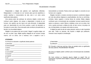 Aula 29: __________________ Tema: Religiosidade e Religião
RELIGIOSIDADE E RELIGIÃO
Religiosidade e religião são palavras com significados diferentes.
Religiosidade é a dimensão do ser humano pela qual ele experiência o
sentido espiritual e transcendente da vida, este é um entre outros
significados desta palavra.
Uma pessoa pode não participar de nenhuma religião e ainda assim
continuar sendo religiosa, isto porque a religiosidade é inerente ao ser
humano, isto significa que ele nasce com esta dimensão. A religiosidade
pode ser desenvolvida de uma forma positiva a partir da educação ou
formação do senso ético. Essa educação pode acontecer principalmente na
família e na comunidade religioso.
Religião é uma palavra que vem do latim “religare” e significa religar, unir
de novo ou juntar. Logo, religião significa religação do ser humano consigo
mesmo, com os outros, com a natureza, com o sagrado e com o
transcendente ou imanente. Pode-se dizer que religião é o encontro do ser
humano com o sagrado.
Religião é também a maneira concreta de vivenciar o sentimento religioso
por meio das práticas religiosas ou espiritualidades, dos ritos ou cerimônias,
símbolos, textos sagrado e normas éticas de conduta. Muitas religiões
contribuem para a humanização das sociedades humanas quando buscam
ajudar as pessoas a serem felizes e solidárias umas com as outras, bem
como, quando promovem a defesa da vida, do bem comum, da justiça, da
paz, da fraternidade e do respeito entre todos os povos.
A religião faz parte da vida de muitas pessoas, sendo um valor importante
para elas. Todas as pessoas, não importa a religião que professam,
merecem nosso respeito e consideração.
ATIVIDADES
01) Procure no dicionário o significado destas palavras:
a) dimensão: _____________________________________________
b) transcendente: _________________________________________
c) senso: _______________________________________________
d) ético: ________________________________________________
e) comunidade: _________________________________________
f) imanente: ____________________________________________
g) sagrado: _____________________________________________
h) rito: _________________________________________________
i) humanização: _________________________________________
j) fraternidade: ______________________________________________
k) professam: _______________________________________________
02) Consulte o texto que você leu e faça um paralelo entre os significados
das duas palavras: RELIGIOSIDADE RELIGIÃO
03) Como as religiões podem contribuir para a humanização das sociedades
humanas?
04) Você conhece ou frequenta alguma religião ou igreja? Cite um
ensinamento importante desta religião ou igreja que ajuda as pessoas serem
mais éticas.
 