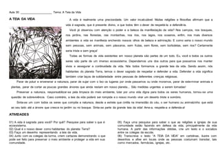 Aula 30: ____________________ Tema: A Teia da Vida
A TEIA DA VIDA
ATIVIDADES
01) A vida é sagrada para você? Por quê? Pesquise para saber o que é
ecossistema.
02) Qual é o nosso dever como habitantes do planeta Terra?
03) Faça um desenho representando a teia da vida.
04) Junto com os colegas da turma, criem cartazes demonstrando o que
pode ser feito para preservar o meio ambiente e proteger a vida em sua
comunidade.
05) Faça uma pesquisa para saber o que as religiões e igrejas de sua
comunidade estão fazendo em defesa da vida, principalmente da vida
humana. A partir das informações obtidas, crie um texto e o socialize
entre os colegas da escola.
06) Transcreva o texto “A TEIA DA VIDA” em cartolinas, ilustre com
desenhos e afixe em locais onde as pessoas costumam transitar, tais
como mercados, farmácias, igrejas, etc.
A vida é realmente uma preciosidade. Um valor incalculável. Muitas religiões e filosofias afirmam que a
vida é sagrada, que é presente divino, e que todos têm o dever de respeitá-la e defendê-la.
Você já observou com atenção o poder e a beleza da manifestação da vida? Nos campos, nos bosques,
nos jardins, nas florestas, nas montanhas, nos rios, nos lagos, nos oceanos, enfim, nos mais diversos
ambientes a vida se manifesta enchendo nossos olhos de beleza e admiração. E como seria o nosso mundo
sem pessoas, sem animais, sem pássaros, sem frutas, sem flores, sem borboletas, sem rios? Certamente
seria triste e sem graça!
Todas as formas de vida existentes em nosso planeta são partes de um todo. Eu, você e todos os outros
seres são parte de um imenso ecossistema. Dependemos uns dos outros para que possamos nos manter
vivos e assegurar a continuidade da vida. Nós todos formamos a grande teia da vida. Sendo assim, nós
habitantes do planeta Terra, temos o dever sagrado de respeitar e defender a vida. Defender a vida significa
também criar laços de solidariedade entre pessoas de deferentes crenças religiosas.
Parar de poluir e envenenar a natureza, parar de sujar com o lixo os lugares por onde passamos ou onde moramos, parar de exterminar animais e
plantas, parar de cortar as poucas grandes árvores que ainda restam em nosso planeta... São medidas urgentes a serem tomadas!
Preservar a natureza, responsabilizar-se pela limpeza do meio ambiente, lutar por uma vida digna para todos os seres humanos, tornou-se uma
questão de sobrevivência. Caso contrário, a teia da vida poderá ser rompida e o nosso mundo virar um deserto triste e sombrio.
Sinta-se um com todos os seres que compõe a natureza, desde a estrela que cintila na imensidão do céu, o ser humano ou animalzinho que está
ao seu lado até a árvore que cresce no jardim ou no bosque. Sinta-se parte da grande teia da vida! Ame-a, respeite-a e defenda-a!
 