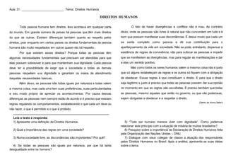 Aula 31: _________________________ Tema: Direitos Humanos
DIREITOS HUMANOS
Toda pessoa humana tem direitos. Isso acontece em qualquer parte
do mundo. Em grande número de países há pessoas que têm mais direitos
do que as outras. Existem diferenças também quanto ao respeito pelos
direitos, pois enquanto em certos países os direitos fundamentais da pessoa
humana são muito respeitados em outros quase não há respeito.
Por que existem esses direitos? Porque todas as pessoas têm
algumas necessidades fundamentais que precisam ser atendidas para que
elas possam sobreviver e para que mantenham sua dignidade. Cada pessoa
deve ter a possibilidade de exigir que a sociedade e todas as demais
pessoas respeitem sua dignidade e garantam os meios de atendimento
daquelas necessidades básicas.
Além disso, as pessoas são todas iguais por natureza e todas valem
a mesma coisa, mas cada uma tem suas preferências, suas particularidades
e seu modo próprio de apreciar os acontecimentos. Por causa dessas
diferenças as pessoas nem sempre estão de acordo e é preciso que existam
regras regulando os comportamentos, estabelecendo o que cada um deve ou
não fazer, o que é permitido e o que é proibido.
O fato de haver divergências e conflitos não é mau. Ao contrário
disso, onde as pessoas são livres é natural que não concordem em tudo e é
bom que possam manifestar suas discordâncias. É desse modo que cada um
se sente completo como pessoa e dá sua contribuição para o
aperfeiçoamento da vida em sociedade. Não se pode, entretanto, dispensar a
existência de regras de convivência, não para sufocar as pessoas e impedir
que se manifestem as divergências, mas para regular as manifestações e dar
a elas um sentido positivo.
Mas como todos os seres humanos valem a mesma coisa não é justo
que só alguns estabeleçam as regras e os outros só fiquem com a obrigação
de obedecer. Essas regras é que constituem o direito. E para que o direito
seja legítimo e justo é preciso que todas as pessoas possam dar sua opinião
no momento em que as regras são escolhidas. É preciso também que todas
as pessoas, mesmo aquelas que estão no governo, ou que são poderosas,
sejam obrigadas a obedecer e a respeitar o direito.
(Dalmo de Abreu Dallari)
____________________________________________________________________
Leia o texto e responda:
1) Apresente uma definição de Direitos Humanos.
2) Qual a importância das regras em uma sociedade?
3) Numa sociedade livre, as discordâncias são importantes? Por quê?
4) Se todas as pessoas são iguais por natureza, por que há tanta
desigualdade entre os homens?
5) “Todo ser humano merece viver com dignidade”. Como podemos
relacionar este princípio com a situação de miséria de muitos brasileiros?
6) Pesquise sobre a importância da Declaração de Direitos Humanos feita
pela Organização das Nações Unidas – ONU.
7) Dialogue com seus colegas de classe a atuação dos responsáveis
pelos Direitos Humanos no Brasil. Após a análise, apresente as suas ideias
sobre o tema.
 
