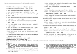 Aula 33: ______________________ Tema: Analisando a Autoestima
1. Você é o melhor amigo que você tem? ( )sim ( )não
2. Você incentiva a si mesmo sempre? ( )sim ( )não
3. Você abandonou a expectativa de ser perfeito? ( )sim ( )não
4. Você reserva tempo para gozar a vida? ( )sim ( )não
5. Você escolhe algo que gosta e programa isso dentro do seu tempo?
( )sim ( )não
6. Você desmarcaria uma inscrição para um curso de autoestima
importante? ( )sim ( )não
7. Você desmarcaria uma consulta médica também importante?
( )sim ( )não
8. Para você, saúde mental, emocional e física é prioridade?
( )sim ( )não
9. Você põe em prática o “sim dado à resposta n.8. ( )sim ( )não”.
10. Você vive apegado ao passado? ( )sim ( )não
11. Você abre mão da dor, da raiva, das desilusões e da culpa?
( )sim ( )não
12. Quando uma raiva anterior volta à sua vida, você se livra dela com
facilidade? ( )sim ( )não
13. Você tem metas para sua vida? ( )sim ( )não
14. Você revê suas metas regularmente principalmente as de curto e
longo prazo? ( )sim ( )não
15. Você parou com o medo de buscar coisas difíceis? ( ) sim
( ) não
16. Você fala positivamente consigo mesmo? ( )sim ( )não
17. Você usa afirmações para dar ao seu subconsciente uma
mensagem forte e positiva? ( )sim ( )não
18. Você visualiza seu comportamento de sucesso ininterruptamente?
( )sim ( )não
19. Você se visualiza atingindo sua meta em cada aspecto da sua vida?
( )sim ( )não
20. Você canaliza a energia que tem dentro de si para levá-lo à sua
meta escolhida? ( )sim ( )não
21. Você sente as emoções e o prazer de realizar aquilo a que voce se
propôs? ( )sim ( )não
22. Você está conseguindo aquilo que você quer? ( )sim ( )não
23. Você se sente livre para mudar, crescer e escolher como irá viver
o resto de sua vida? ( )sim ( )não
24. Você transcende as brigas do passado e volta a aliar-se
positivamente com aquelas pessoas? ( )sim ( )não
Você marcou menos que 8 respostas “Sim”.
Amigo (a) sua autoestima está muito baixa. Os infortúnios da vida estão para nós exatamente na proporção da nossa autoestima.
Perguntas:
a) Qual é o papel que você desempenha no filme da sua família?
Você segue o script que escreveu para viver a sua vida ou você
segue o script preparado pelas expectativas e decisões dos
outros/Explique.
b) Você se aceita como é? Ama a si mesmo – físico, mental e
emocional – como amaria a um amigo querido? Você encoraja
esse amigo a crescer?
c) Você se critica ou você evolui com uma carinhosa aceitação? Seja
sincero, o que você está fazendo (ou vai fazer) para dar mais
carinho e atenção à criança interior que você tem dentro de si?
d) Com honestidade: Sabia que quanto menos VOCÊ se aceita mais
difícil será aceitar o erro do próximo? Sabia ou Não?
 