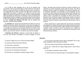 Aula 35: _________________________ Tema: Dia da Consciência Negra
A Lei 10.639 de 2003 estabelece que no dia 20 de novembro seja
comemorado o Dia da Consciência Negra. A data é feriado em boa parte do
Brasil e foi criada para discutir a História dos negros no país, sua cultura e
sua colaboração para a nação que temos hoje. Além disso, é também uma
oportunidade para lembrar e evidenciar os problemas sociais que ainda
afligem essa parcela da população. As origens do Dia da Consciência Negra
estão relacionadas aos esforços dos movimentos sociais para evidenciar as
desigualdades históricas que afligem as populações negra e parda no Brasil.
A data é comemorada em 20 de novembro para coincidir com o aniversário
da morte de Zumbi dos Palmares (1655-1695), líder do Quilombo dos
Palmares, no período colonial brasileiro.
Os quilombos eram agrupamentos populacionais formados por escravos
foragidos de fazendas coloniais. Nesses locais, muitas vezes escondidos em
meio à mata, os ex-escravos se organizavam para garantir sua subsistência
e a reprodução da cultura de seus ancestrais africanos. No entanto, esses
lugares eram frequentemente alvo da violência dos senhores de escravos
brancos, que procuravam retomar o controle dos seus escravos foragidos.
O Quilombo dos Palmares, localizado no atual estado de Alagoas, é
uma das mais famosas comunidades de escravos foragidos da nossa
história. Seu último líder foi Zumbi dos Palmares, nascido no quilombo, mas
capturado por colonos portugueses quando ainda era criança. Seu retorno
aconteceu quando o governo da Capitania de Pernambuco negociava com
as lideranças quilombolas sua submissão à Coroa Portuguesa. Por não
concordar com essa proposta, Zumbi desafiou Ganga Zumba, então líder dos
negros. Ganga Zumba acabaria envenenado por um aliado de Zumbi, que
se tornou assim o governante da comunidade. No final do século XVII, o
Quilombo foi alvo de diversos ataques de bandeirantes. Acabou sucumbindo
aos poder bélico superior das tropas. Nesse período, Zumbi foi caçado e
morto. Sua cabeça foi exibida em praça pública para desencorajar os outros
escravos.
Desde a década de 70, a data do falecimento de Zumbi tem sido utilizada
para relembrar as condições desumanas da escravidão no Brasil e as formas
de resistência dos povos escravizados. Mais recentemente, leis estaduais e
municipais criaram o feriado no dia 20 de novembro com o objetivo de
valorizar a cultura negra e reconhecer a contribuição de ex-escravos e seus
descendentes para a história.
Atividades
01. Qual foi o objetivo de se criar o Dia da Consciência Negra?
02. Comente os feitos de Zumbi dos Palmares.
03. O que eram os quilombos?
04. Descreva a história do Quilombo de Palmares.
05. Como foi o fim do Quilombo de Palmares?
06. Comente com suas palavras a história do negro no Brasil.
07. De que forma você avalia a vida do negro na atualidade? Tem os seus
direitos respeitados? Sofre preconceito? Justifique.
08. Por que a data da morte de Zumbi é relembrada no Brasil?
09. Por que o então líder dos negros Ganga Zumba e Zumbi tiveram
problemas?
10. Cite algumas conquistas do negro no Brasil.
11. Você concorda com cotas para negros nas universidades? Justifique.
 