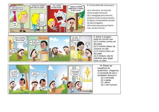 8. O textodefende atese que é:
(a) a interneté ummeiode
comunicaçãomuitoútil.
(b) a navegaçãopelainternet,
propiciamuitosconhecimentos.
(c) algunscomputadoresjásaem
da lojaestragados.
(d) existempessoasque fazem
mau usoda internet.
9. Sobre a imagem
pode-se concluir que
(a) O menino comeu um
dos pães
(b) O menino deixou de
comprar um pão
(c) O menino doou um
dos pães
(d) O dinheiro não foi
suficiente para pagar
todos os pães.
10- Diante da
sequência de
quadrinhos, chegamos
a conclusão de que o
verdadeiro tesouro é
(a) a amizade
(b) a igreja
(c) Jesus
(d) o ser humano
 