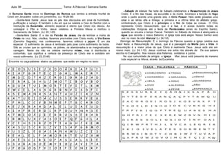 Aula 38: _________________________ Tema: A Páscoa / Semana Santa
A Semana Santa inicia no Domingo de Ramos que lembra a entrada triunfal de
Cristo em Jerusalém sobre um jumentinho, (Lc 19-29-38)
Quinta-feira Santa: Jesus lava os pés dos discípulos em sinal de humildade,
purificação e serviço. É também o dia em que se celebra a Ceia do Senhor com a
instituição da Eucaristia, alimento especial e eterno que Cristo nos deixou. Ao
consagrar o Pão e Vinho, Jesus celebrou a Primeira Missa e instituiu o
Sacramento da Ordem. (Lc 22,1-23)
Sexta-feira Santa: É o dia da Paixão de Jesus, dia de lembrar a morte de
Cristo na cruz. Nós, cristãos, fazemos procissões com Cristo morto, a Via-Sacra
(Caminho Sagrado), nos confessamos, fazemos silêncio e jejum. É um dia
especial. O sofrimento de Jesus é lembrado pelo povo como sofrimento de todos.
São as cruzes que os oprimidos, os pobres, os abandonados e os marginalizados
carregam. Neste dia não se celebra nenhuma missa, mas é distribuída a
comunhão, que significa a certeza da presença de Cristo vivo e solidário em
nosso sofrimento. (Lc 23,33-46)
Sábado de Aleluia: Na noite de Sábado celebramos a Ressurreição de Jesus
Cristo. É o fim das trevas, da escuridão e da morte. Acontece a benção do fogo
onde o padre acende uma grande vela, o Círio Pascal. Nela estão gravadas uma
cruz e as letras alfa e ômega, a primeira e a última letra do alfabeto grego,
simbolizando que Cristo é o princípio e o fim de todas as coisas.. O Círio
representa Cristo ressuscitado, que é a luz, e é acesa durante todas as
celebrações litúrgicas até a festa de Pentecostes (envio do Espírito Santo),
quando se encerra o tempo Pascal. Também no Sábado de Aleluia é abençoada a
água que recorda o nosso Batismo. A Igreja toda está alegre: Nosso Senhor está
vivo no meio de nós! Aleluia! (Lc 24,1-8).
Domingo da Ressurreição: É o domingo da Páscoa quando a igreja celebra sua
maior festa: a Ressurreição de Jesus, que é a passagem da Morte para a Vida. A
ressurreição é a maior prova de que Cristo é realmente Deus. Jesus está vivo em
nosso meio. (Lc 24,1-10). Jesus continua vivo entre nós através de: De sua palavra
escrita no Evangelho; Nos nossos atos fraternos, solidários e justos;
Na sua comunidade de amigos, a Igreja. Mas Jesus está presente de maneira
toda especial na Missa, através da Eucaristia.
:V E O S U S E J E D O Ã X I A P U I
A I A F G R T E Ç I G H L M A E R Y
E M D I D T A J E R G I G R G J A D
T E R A L G H U J M O T I B O V B O
A G U A T U I M O R T E V I T L K M
Z W C E L A S S G R B N V I S D F I
A S E M A N A S A N T A H J I A J N
R A T U E I O Ã Ç U S S E R R Y E G
C P H L C C V B N M E F T G C A R O
A E J K R A A D A L E L U I A E U D
S I A F R E R G I R P O U Y N A S E
A T M I O Ã Ç I E R R U S S E R A R
I R M L U X C A S O I P Q F G H L A
V C I H S S R Z D T I A G H J K E M
X A S U S C R U Z V I S A F G B M O
V U S Z L E G A S A N A M U Z C I S
B E A L E L F A M O R R T E U Z X M
J A E S C I R I O P A S C A L S I E
S S A B A D O E M Y I O Ç A V I T A
U F O G O D F Y I O I P Í C N I R P
Encontre no caça-palavras abaixo as palavras que estão em negrito no texto
 