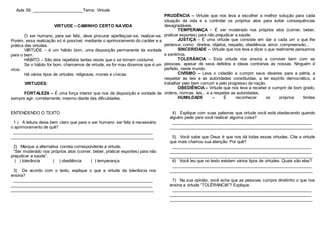 Aula 39: ______________________Tema: Virtude
VIRTUDE – CAMINHO CERTO NAVIDA
O ser humano, para ser feliz, deve procurar aperfeiçoar-se, realizar-se.
Porém, essa realização só é possível, mediante o aprimoramento do caráter e a
prática das virtudes.
VIRTUDE – é um hábito bom, uma disposição permanente da vontade
para o bem.
HÁBITO – São atos repetidos tantas vezes que o se tornam costume.
Se o hábito for bom, chamamos de virtude, se for mau dizemos que é um
vício.
Há vários tipos de virtudes: religiosas, morais e cívicas.
VIRTUDES:
FORTALEZA – É uma força interior que nos dá disposição e vontade de
sempre agir, corretamente, mesmo diante das dificuldades.
PRUDÊNCIA – Virtude que nos leva a escolher a melhor solução para cada
situação da vida e a controlar os próprios atos para evitar consequências
desagradáveis.
TEMPERANÇA – É ser moderado nos próprios atos (comer, beber,
praticar esportes) para não prejudicar a saúde.
JUSTIÇA – É uma virtude que consiste em dar a cada um o que lhe
pertence, como: direitos, objetos, respeito, obediência, amor, compreensão...
SINCERIDADE – Virtude que nos leva a dizer o que realmente pensamos
e sentimos.
TOLERÂNCIA – Esta virtude nos ensina a conviver bem com as
pessoas, apesar de seus defeitos e ideias contrárias às nossas. Ninguém é
perfeito, neste mundo.
CIVISMO – Leva o cidadão a cumprir seus deveres para a pátria, a
respeitar as leis e as autoridades constituídas, a ter espírito democrático, a
trabalhar pelo bem comum e pelo progresso da nação.
OBEDIÊNCIA – Virtude que nos leva a receber e cumprir de bom grado,
ordens, normas, leis... e a respeitar as autoridades.
HUMILDADE – É reconhecer os próprios limites
.
ENTENDENDO O TEXTO
1 ) A leitura deixa bem claro que para o ser humano ser feliz é necessário
o aprimoramento de quê?
_____________________________________________________________
______________________________________________________________
2) Marque a alternativa correta correspondente a virtude.
“Ser moderado nos próprios atos (comer, beber, praticar esportes) para não
prejudicar a saúde”.
( ) tolerância ( ) obediência ( ) temperança
3) De acordo com o texto, explique o que a virtude da tolerância nos
ensina?
_____________________________________________________________
______________________________________________________________
______________________________________________________________
4) Explique com suas palavras que virtude você está obedecendo quando
alguém pede para você realizar alguma coisa?
_____________________________________________________________
______________________________________________________________
5) Você sabe que Deus é que nos dá todas essas virtudes. Cite a virtude
que mais chamou sua atenção. Por quê?
_____________________________________________________________
______________________________________________________________
______________________________________________________________
6) Você leu que no texto existem vários tipos de virtudes. Quais são elas?
_____________________________________________________________
______________________________________________________________
7) Na sua opinião, você acha que as pessoas cumpre direitinho o que nos
ensina a virtude “TOLÊRANCIA”? Explique.
_____________________________________________________________
______________________________________________________________
______________________________________________________________
 