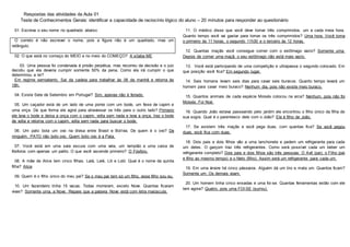 Respostas das atividades da Aula 01
Teste de Conhecimentos Gerais: identificar a capacidade de raciocínio lógico do aluno – 20 minutos para responder ao questionário
01. Escreva o seu nome no quadrado abaixo:
02. O que está no começo do MEIO e no meio do COMEÇO? A sílaba ME
03. Uma pessoa foi condenada à prisão perpétua, mas recorreu da decisão e o juiz
decidiu que ela deveria cumprir somente 50% da pena. Como ela irá cumprir o que
determinou a lei?
Em regime semiaberto. Sai da cadeia para trabalhar às 06 da manhã e retorna às
18h.
04. Existe Sete de Setembro em Portugal? Sim, apenas não é feriado.
05. Um caçador está de um lado de uma ponte com um bode, um feixe de capim e
uma onça. De que forma ele agirá para atravessar os três para o outro lado? Primeiro
ele leva o bode e deixa a onça com o capim, volta sem nada e leva a onça, traz o bode
de volta e retorna com o capim, volta sem nada para buscar o bode.
06. Um pato bota um ovo na divisa entre Brasil e Bolívia. De quem é o ovo? De
ninguém. PATO não boto ovo. Quem boto ovo é a Pata.
07. Você está em uma sala escura com uma vela, um lampião e uma caixa de
fósforos com apenas um palito. O que você ascende primeiro? O Fósforo.
08. A mãe de Alice tem cinco filhas. Lalá, Lelé, Lili e Loló. Qual é o nome da quinta
filha? Alice
09. Quem é o filho único do meu pai? Se o meu pai tem só um filho, esse filho sou eu.
10. Um fazendeiro tinha 15 vacas. Todas morreram, exceto Nove. Quantas ficaram
vivas? Somente uma, a Nove. Repare que a palavra Nove está com letra maiúscula.
11. O médico disse que você deve tomar três comprimidos, um a cada meia hora.
Quanto tempo você vai gastar para tomar os três comprimidos? Uma hora. Você toma
o primeiro às 11 horas, o segundo 11h30 e o terceiro às 12 horas.
12. Quantas maçãs você consegue comer com o estômago vazio? Somente uma.
Depois de comer uma maçã, o seu estômago não está mais vazio.
13. Você está participando de uma competição e ultrapassa o segundo colocado. Em
que posição você fica? Em segundo lugar.
14. Seis homens levam seis dias para cavar seis buracos. Quanto tempo levará um
homem para cavar meio buraco? Nenhum dia, pois não existe meio buraco.
15. Quantos animais de cada espécie Moisés colocou na arca? Nenhum, pois não foi
Moisés. Foi Noé.
16. Quando João estava passeando pelo jardim ele encontrou o filho único da filha de
sua sogra. Qual é o parentesco dele com o João? Ele é filho de João.
17. Se existem três maçãs e você pega duas, com quantas fica? Se você pegou
duas, você fica com duas.
18. Dois pais e dois filhos vão a uma lanchonete e pedem um refrigerante para cada
um deles. O garçom traz três refrigerantes. Como será possível cada um beber um
refrigerante completo? Dois pais e dois filhos são três pessoas: O Avô (pai), o Filho (pai
e filho ao mesmo tempo) e o Neto (filho). Assim será um refrigerante para cada um.
19. Em uma árvore há cinco pássaros. Alguém dá um tiro e mata um. Quantos ficam?
Somente um. Os demais voam.
20. Um homem tinha cinco enxadas e uma foi-se. Quantas ferramentas estão com ele
tem agora? Quatro, pois uma FOI-SE (sumiu).
O correto é não escrever o nome, pois a figura não é um quadrado, mas um
retângulo.
 