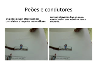 Peões e condutores Os peões devem atravessar nas passadeiras e respeitar  os semáforos. Antes de atravessar deve-se: parar, escutar e olhar para a direita e para a esquerda.  