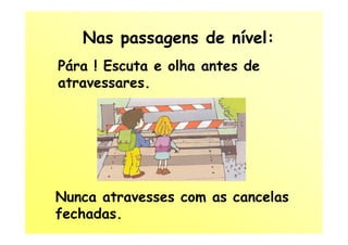 Nas passagens de nível:
Pára ! Escuta e olha antes de
atravessares.




Nunca atravesses com as cancelas
fechadas.
 