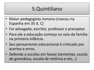 5.Quintiliano
• Maior pedagogista romano.(nasceu na
  Espanha em 35 d. C)
• Foi advogado, escritor, professor e preceptor.
• Para ele a educação começa no seio da família
  na primeira infância.
• Seu pensamento educacional é criticado por
  acertos e erros.
• Defende a escolas em fases( elementar, escola
  de gramática, escola de retórica e etc...)
 