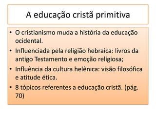 A educação cristã primitiva
• O cristianismo muda a história da educação
  ocidental.
• Influenciada pela religião hebraica: livros da
  antigo Testamento e emoção religiosa;
• Influência da cultura helênica: visão filosófica
  e atitude ética.
• 8 tópicos referentes a educação cristã. (pág.
  70)
 