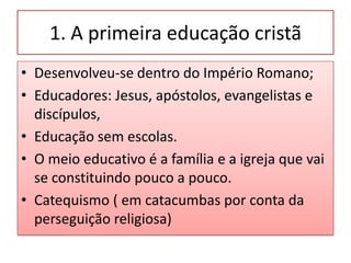 1. A primeira educação cristã
• Desenvolveu-se dentro do Império Romano;
• Educadores: Jesus, apóstolos, evangelistas e
  discípulos,
• Educação sem escolas.
• O meio educativo é a família e a igreja que vai
  se constituindo pouco a pouco.
• Catequismo ( em catacumbas por conta da
  perseguição religiosa)
 