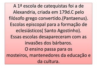 A 1ª escola de catequistas foi a de
    Alexandria, criada em 179d.C pelo
 filósofo grego convertido.(Pantaenus).
  Escolas episcopal para a formação de
     eclesiásticos( Santo Agostinho).
  Essas escolas desapareceram com as
          invasões dos bárbaros.
          O ensino passa para os
mosteiros, mantenedores da educação e
                da cultura.
 