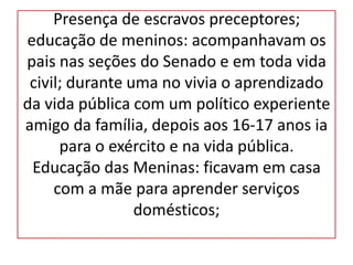 Presença de escravos preceptores;
educação de meninos: acompanhavam os
pais nas seções do Senado e em toda vida
 civil; durante uma no vivia o aprendizado
da vida pública com um político experiente
amigo da família, depois aos 16-17 anos ia
      para o exército e na vida pública.
 Educação das Meninas: ficavam em casa
     com a mãe para aprender serviços
                 domésticos;
 