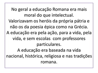 No geral a educação Romana era mais
         moral do que intelectual.
 Valorizavam os heróis da própria pátria e
  não os da poesia épica como na Grécia.
A educação era pela ação, para a vida, pela
   vida, e sem escolas com professores
                particulares.
      A educação era baseada na vida
nacional, histórica, religiosa e nas tradições
                  romana.
 