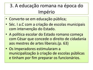 3. A educação romana na época do
               Império
• Converte-se em educação pública;
• Séc. I a.C com a criação de escolas municipais
  com intervenção do Estado.
• A política escolar do Estado romano começa
  com César que concede o direito de cidadania
  aos mestres de artes liberais.(p. 63)
• Os Imperadores estimularam a
  municipalização à criação de escolas públicas
  e tinham por fim preparar os funcionários.
 