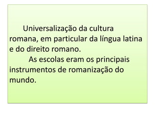 Universalização da cultura
romana, em particular da língua latina
e do direito romano.
      As escolas eram os principais
instrumentos de romanização do
mundo.
 