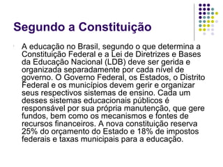 Segundo a Constituição


A educação no Brasil, segundo o que determina a
Constituição Federal e a Lei de Diretrizes e Bases
da Educação Nacional (LDB) deve ser gerida e
organizada separadamente por cada nível de
governo. O Governo Federal, os Estados, o Distrito
Federal e os municípios devem gerir e organizar
seus respectivos sistemas de ensino. Cada um
desses sistemas educacionais públicos é
responsável por sua própria manutenção, que gere
fundos, bem como os mecanismos e fontes de
recursos financeiros. A nova constituição reserva
25% do orçamento do Estado e 18% de impostos
federais e taxas municipais para a educação.

 
