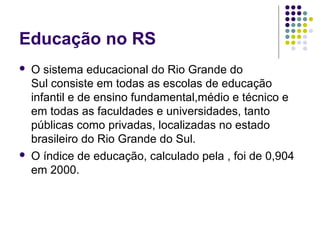 Educação no RS




O sistema educacional do Rio Grande do 
Sul consiste em todas as escolas de educação 
infantil e de ensino fundamental,médio e técnico e 
em todas as faculdades e universidades, tanto 
públicas como privadas, localizadas no estado  
brasileiro do Rio Grande do Sul.
O índice de educação, calculado pela , foi de 0,904 
em 2000.

 